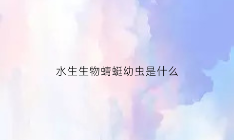 水生生物蜻蜓幼虫是什么(蜻蜓幼虫水虿的种类)