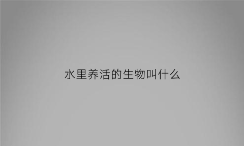 水里养活的生物叫什么(水里养活的生物叫什么名字)