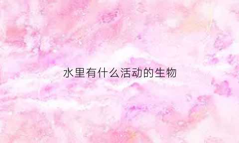 水里有什么活动的生物(水里生活的生物)