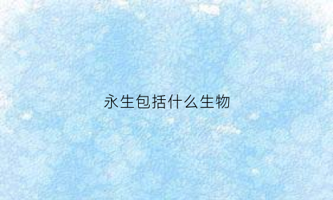 永生包括什么生物(永生指的是什么意思)
