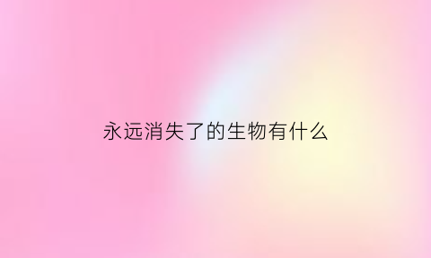 永远消失了的生物有什么(永远消失了的生物有什么特征)