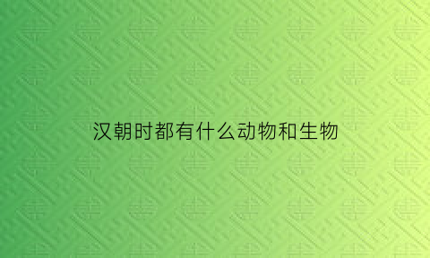 汉朝时都有什么动物和生物(汉朝有什么代表事物)