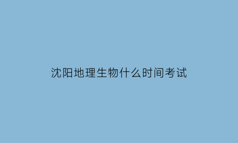 沈阳地理生物什么时间考试(沈阳生物地理时间2021)