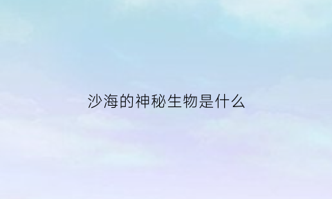 沙海的神秘生物是什么(沙海里做的是什么实验)