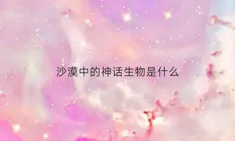 沙漠中的神话生物是什么(沙漠中的神话故事)