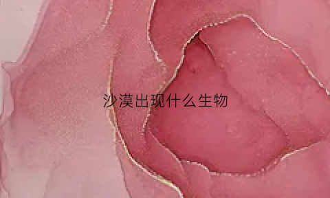 沙漠出现什么生物(沙漠中还会出现什么动物和植物)