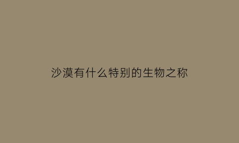 沙漠有什么特别的生物之称(沙漠有什么特别的生物之称呢)