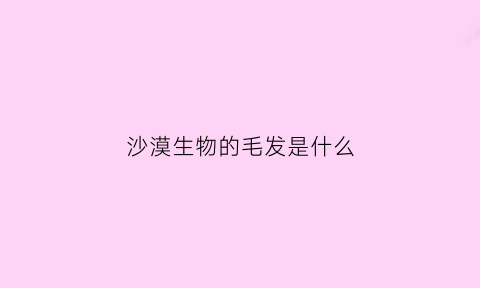 沙漠生物的毛发是什么(沙漠生长的动物有哪些)