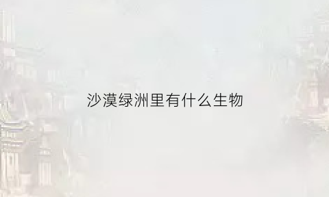 沙漠绿洲里有什么生物(沙漠绿洲里面有鱼吗)