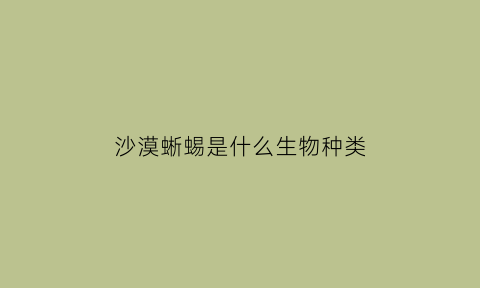 沙漠蜥蜴是什么生物种类(沙漠蜥蜴是保护动物吗)