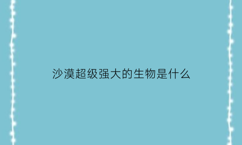沙漠超级强大的生物是什么(沙漠超级强大的生物是什么生物)