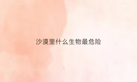 沙漠里什么生物最危险(沙漠中最危险的生物)