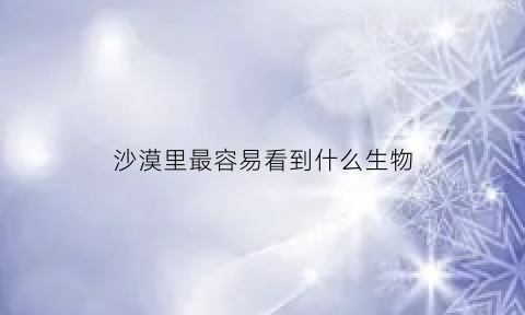 沙漠里最容易看到什么生物(沙漠能看到什么植物)