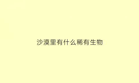 沙漠里有什么稀有生物(沙漠里有什么稀有生物种类)
