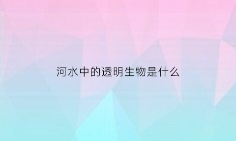 河水中的透明生物是什么(河水中的透明生物是什么意思)