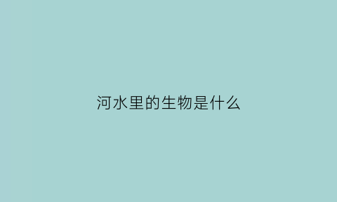 河水里的生物是什么(河里的水生植物有哪些)