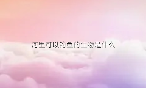 河里可以钓鱼的生物是什么(河里可以钓鱼的生物是什么鱼)