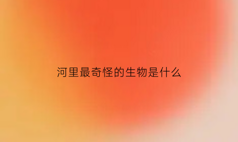 河里最奇怪的生物是什么(河里有什么怪物)