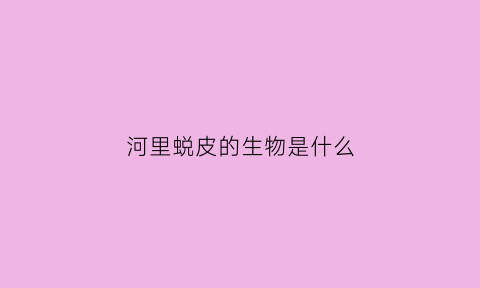 河里蜕皮的生物是什么(河里蜕皮的生物是什么生肖)