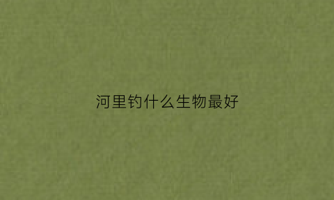 河里钓什么生物最好(河里钓鱼什么饵料好)