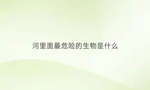 河里面最危险的生物是什么