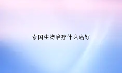 泰国生物治疗什么癌好(泰国生物制药怎么样)