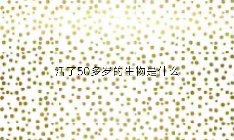 活了50多岁的生物是什么(活了51岁的人)