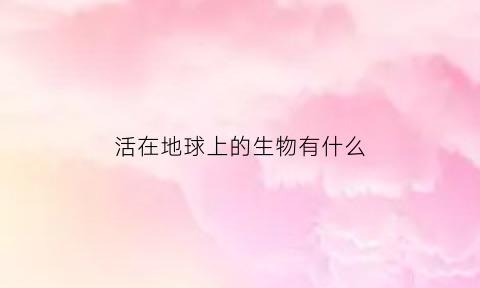 活在地球上的生物有什么(活在地球上的生物有什么)