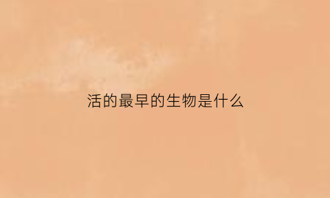活的最早的生物是什么(世界上活得最早的人)