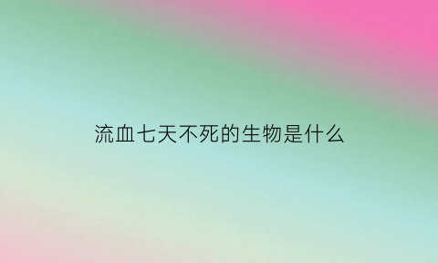 流血七天不死的生物是什么(地球上流血七天不死的生物是什么)