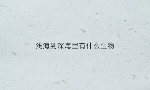 浅海到深海里有什么生物(从浅海到深海有什么动物)