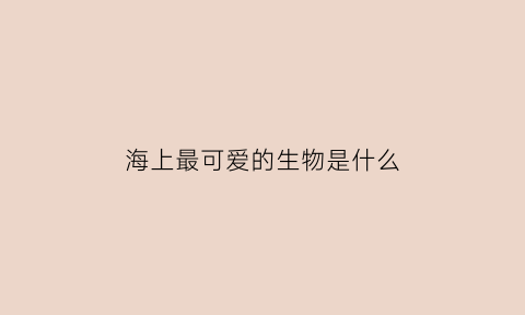 海上最可爱的生物是什么(海里可爱的生物有哪些)