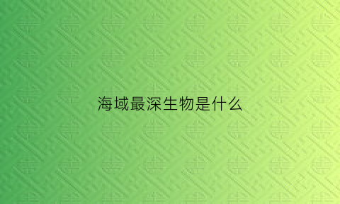 海域最深生物是什么(最深海域里的生物)