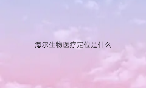 海尔生物医疗定位是什么(海尔生物医疗产品)