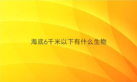 海底6千米以下有什么生物(海底6千米以下有什么生物吗)