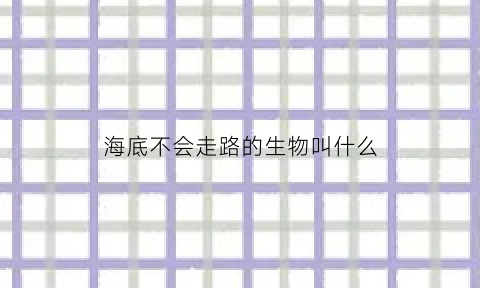 海底不会走路的生物叫什么(海底不会走路的生物叫什么名字)