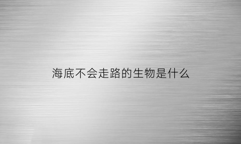 海底不会走路的生物是什么(海底不动的生物)