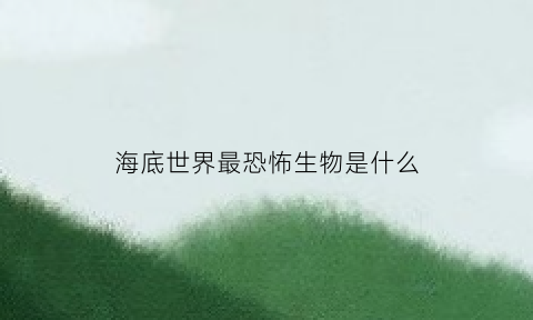 海底世界最恐怖生物是什么(世上最恐怖的海底生物有六种是什么呢)