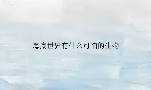 海底世界有什么可怕的生物(海底有哪些可怕的生物)