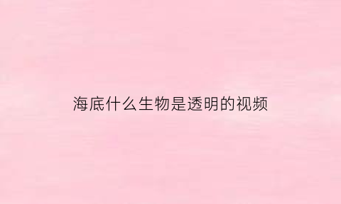 海底什么生物是透明的视频(海里透明的动物)