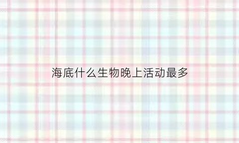 海底什么生物晚上活动最多(什么海洋动物在晚上活动)