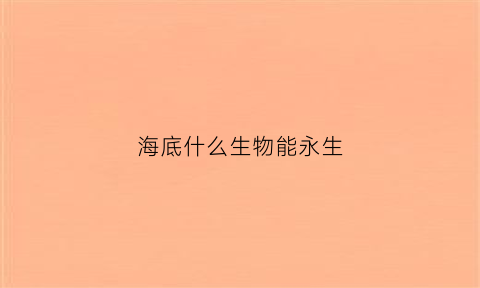 海底什么生物能永生(海底什么生物能永生呢)