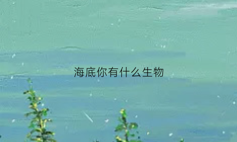 海底你有什么生物(海底的生物还有很多)