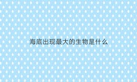 海底出现最大的生物是什么(海底最大的生物是哪些)