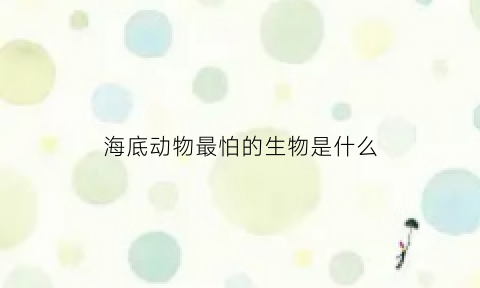 海底动物最怕的生物是什么(海底动物最怕的生物是什么动物)