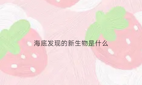 海底发现的新生物是什么(海底新奇生物)