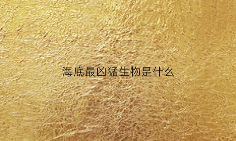 海底最凶猛生物是什么(海底最凶猛生物是什么生物)