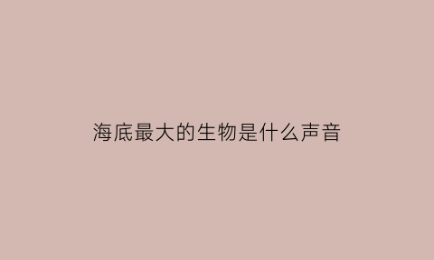 海底最大的生物是什么声音(海底最大的生物是谁)