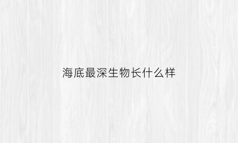海底最深生物长什么样(海底最深有生物吗)