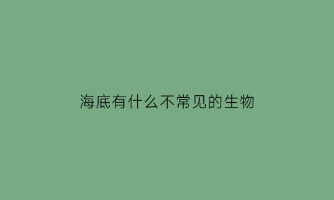 海底有什么不常见的生物(海底有什么不常见的生物图片)